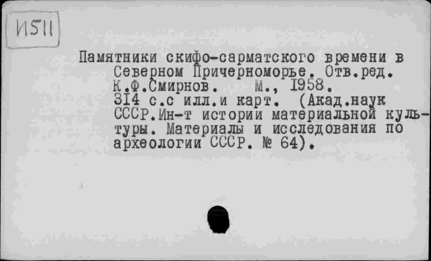 ﻿ИЯІ
Памятники скифо-сарматского времени в Северном Причерноморье. Отв.ред. К.Ф.Смирнов. м., 1958.
314 с.с илл.и карт. (Акад.наук СССР.Ин-т истории материальной куль туры. Материалы и исследования по археологии СССР. № 64).